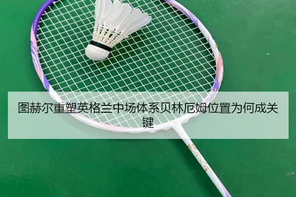 图赫尔重塑英格兰中场体系贝林厄姆位置为何成关键